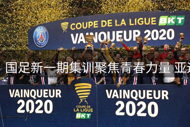 国足新一期集训聚焦青春力量 亚运征调促阵容洗牌